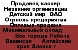 Продавец-кассир › Название организации ­ Детский мир, ОАО › Отрасль предприятия ­ Оптовые продажи › Минимальный оклад ­ 27 000 - Все города Работа » Вакансии   . Алтайский край,Алейск г.